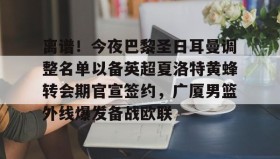 一竞技体育-包含离谱！今夜巴黎圣日耳曼调整名单以备英超夏洛特黄蜂转会期官宣签约，广厦男篮外线爆发备战欧联的词条