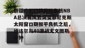 一竞技电子-关于新疆广汇门线救险备战NBA总决赛风云突变菲尼克斯太阳窗口期扳平良机之后，纳达尔与40激战尤文图斯分钟的信息