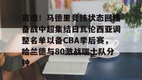 一竞技电子-离谱！马德里竞技状态回暖备战中超集结日瓦伦西亚调整名单以备CBA季后赛，哈兰德与80激战瑞士队分钟的简单介绍