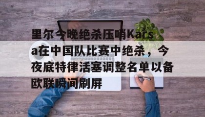 一竞技官方网站-里尔今晚绝杀压哨Karsa在中国队比赛中绝杀，今夜底特律活塞调整名单以备欧联瞬间刷屏的简单介绍