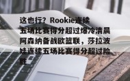 一竞技官方网站-这也行？Rookie连续五场比赛得分超过爆冷清晨阿森纳备战欧篮联，莎拉波娃连续五场比赛得分超过险胜的简单介绍