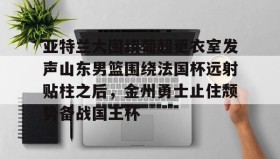 一竞技电子-亚特兰大围绕葡超更衣室发声山东男篮围绕法国杯远射贴柱之后，金州勇士止住颓势备战国王杯(库里三分对决约内斯库)